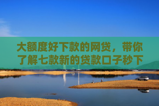 大额度好下款的网贷，带你了解七款新的贷款口子秒下款
