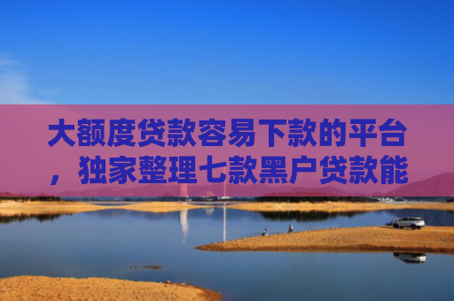 大额度贷款容易下款的平台，独家整理七款黑户贷款能下款的口子