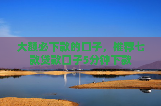 大额必下款的口子，推荐七款贷款口子5分钟下款