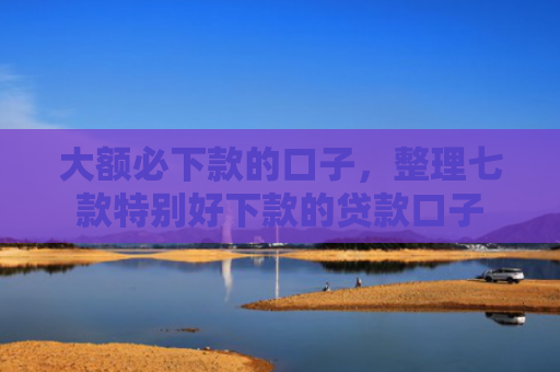 大额必下款的口子，整理七款特别好下款的贷款口子