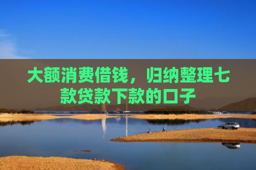 大额消费借钱，归纳整理七款贷款下款的口子