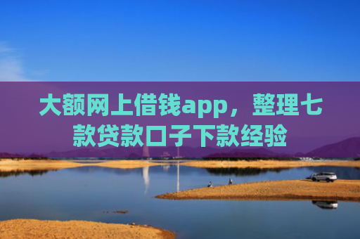 大额网上借钱app，整理七款贷款口子下款经验