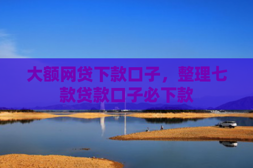 大额网贷下款口子，整理七款贷款口子必下款