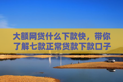大额网贷什么下款快，带你了解七款正常贷款下款口子