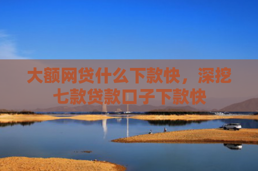 大额网贷什么下款快，深挖七款贷款口子下款快
