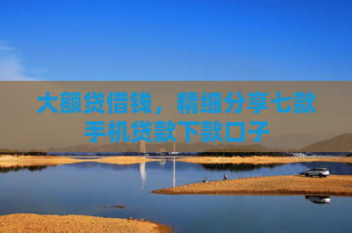 大额贷借钱，精细分享七款手机贷款下款口子