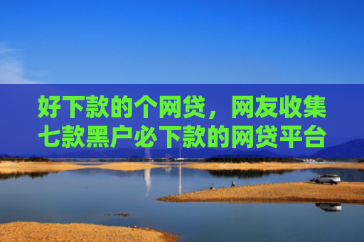 好下款的个网贷，网友收集七款黑户必下款的网贷平台
