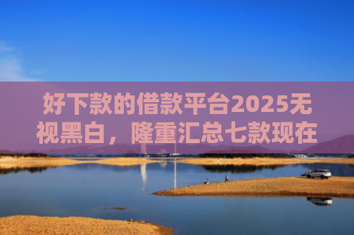 好下款的借款平台2025无视黑白，隆重汇总七款现在黑户能下款的网贷
