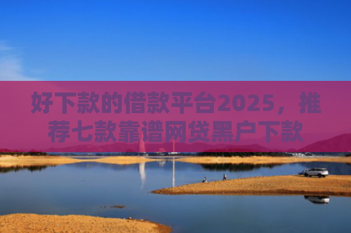 好下款的借款平台2025，推荐七款靠谱网贷黑户下款
