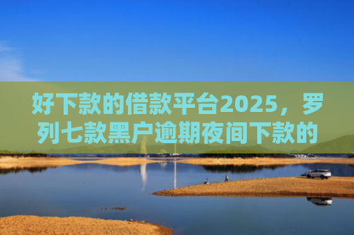 好下款的借款平台2025，罗列七款黑户逾期夜间下款的网贷
