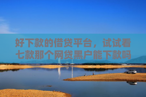 好下款的借贷平台，试试看七款那个网贷黑户能下款吗
