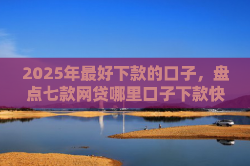2025年最好下款的口子，盘点七款网贷哪里口子下款快