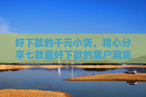 好下款的千元小贷，精心分享七款最好下款的黑户网贷口子