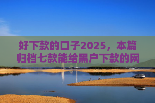 好下款的口子2025，本篇归档七款能给黑户下款的网贷