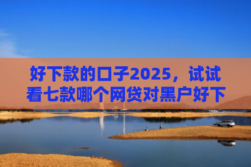 好下款的口子2025，试试看七款哪个网贷对黑户好下款
