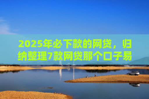 2025年必下款的网贷，归纳整理7款网贷那个口子易下款