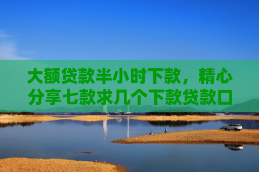 大额贷款半小时下款，精心分享七款求几个下款贷款口子