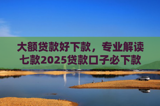大额贷款好下款，专业解读七款2025贷款口子必下款