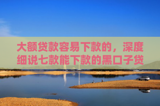 大额贷款容易下款的，深度细说七款能下款的黑口子贷款