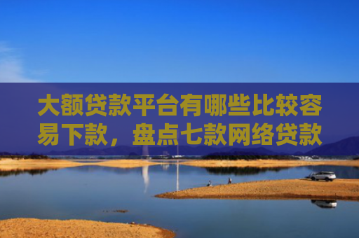 大额贷款平台有哪些比较容易下款，盘点七款网络贷款容易下款的口子