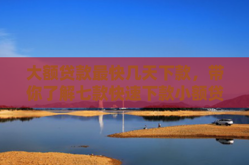 大额贷款最快几天下款，带你了解七款快速下款小额贷款口子