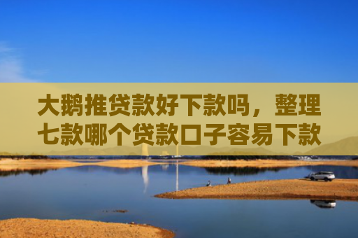 大鹅推贷款好下款吗，整理七款哪个贷款口子容易下款