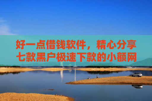 好一点借钱软件，精心分享七款黑户极速下款的小额网贷