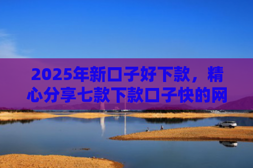 2025年新口子好下款，精心分享七款下款口子快的网贷