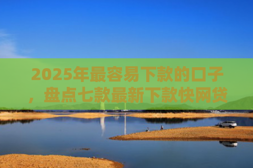 2025年最容易下款的口子，盘点七款最新下款快网贷口子