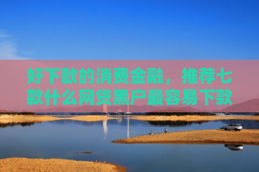 好下款的消费金融，推荐七款什么网贷黑户最容易下款
