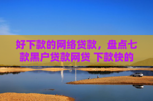 好下款的网络贷款，盘点七款黑户贷款网贷 下款快的