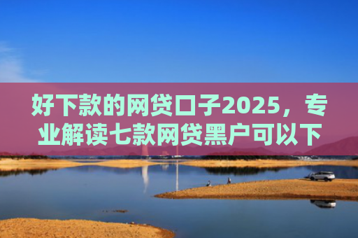 好下款的网贷口子2025，专业解读七款网贷黑户可以下款的
