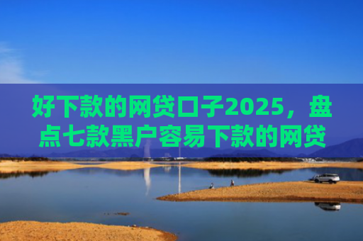 好下款的网贷口子2025，盘点七款黑户容易下款的网贷口子