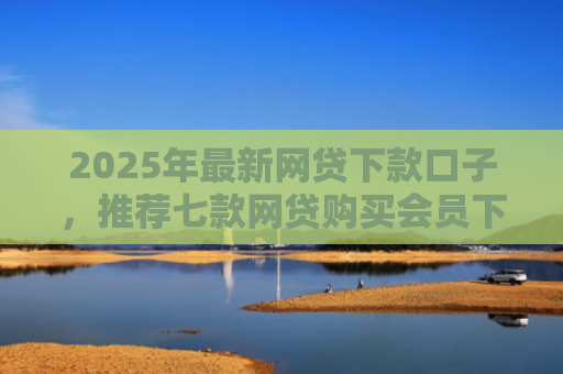 2025年最新网贷下款口子，推荐七款网贷购买会员下款口子