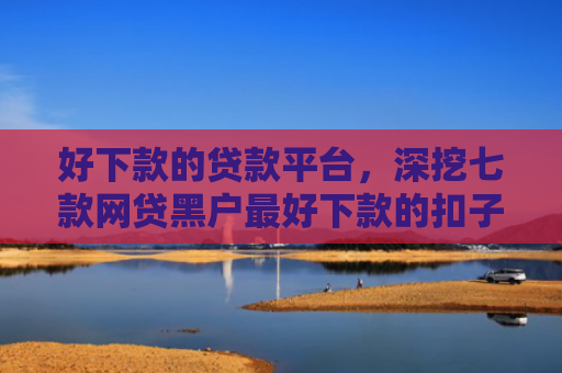 好下款的贷款平台，深挖七款网贷黑户最好下款的扣子
