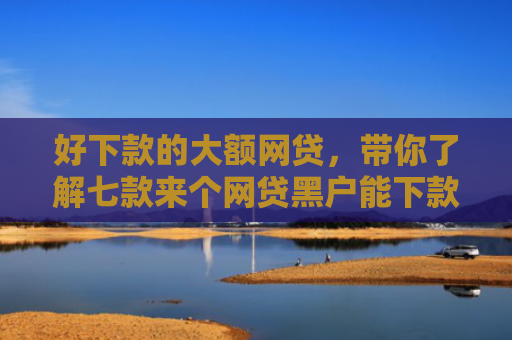 好下款的大额网贷，带你了解七款来个网贷黑户能下款的