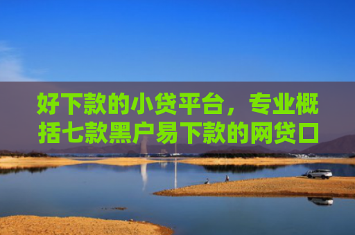 好下款的小贷平台，专业概括七款黑户易下款的网贷口子