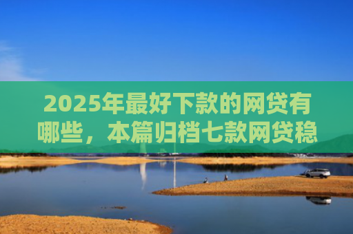2025年最好下款的网贷有哪些，本篇归档七款网贷稳定下款口子