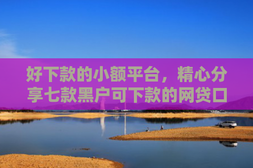 好下款的小额平台，精心分享七款黑户可下款的网贷口子