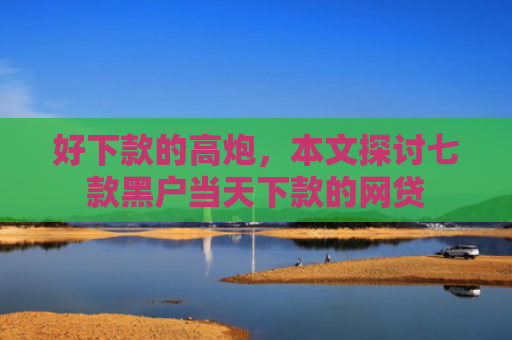 好下款的高炮，本文探讨七款黑户当天下款的网贷