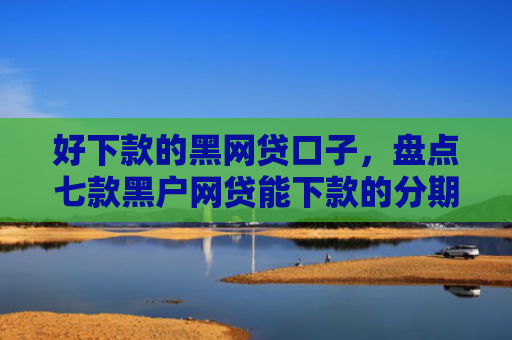 好下款的黑网贷口子，盘点七款黑户网贷能下款的分期