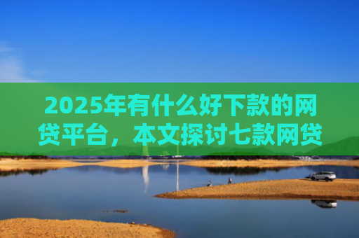 2025年有什么好下款的网贷平台，本文探讨七款网贷老口子正常下款