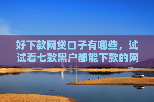 好下款网贷口子有哪些，试试看七款黑户都能下款的网贷吗