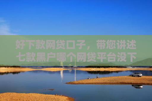 好下款网贷口子，带您讲述七款黑户哪个网贷平台没下款