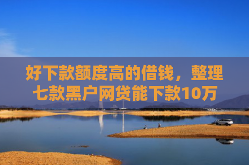 好下款额度高的借钱，整理七款黑户网贷能下款10万