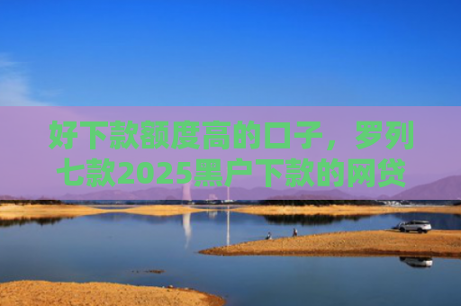 好下款额度高的口子，罗列七款2025黑户下款的网贷
