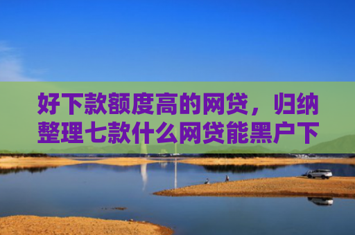 好下款额度高的网贷，归纳整理七款什么网贷能黑户下款
