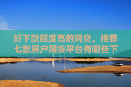 好下款额度高的网贷，推荐七款黑户网贷平台有哪些下款