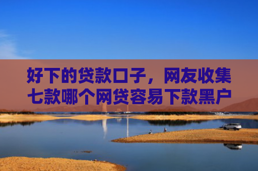 好下的贷款口子，网友收集七款哪个网贷容易下款黑户