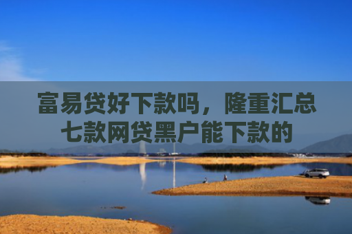 富易贷好下款吗，隆重汇总七款网贷黑户能下款的